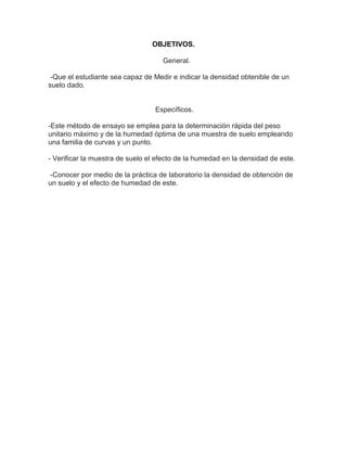 OBJETIVOS.

                                    General.

 -Que el estudiante sea capaz de Medir e indicar la densidad obtenible de un
suelo dado.


                                  Específicos.

-Este método de ensayo se emplea para la determinación rápida del peso
unitario máximo y de la humedad óptima de una muestra de suelo empleando
una familia de curvas y un punto.

- Verificar la muestra de suelo el efecto de la humedad en la densidad de este.

 -Conocer por medio de la práctica de laboratorio la densidad de obtención de
un suelo y el efecto de humedad de este.
 