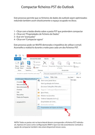 Compactar ficheiros PST do Outlook
Este processo permite que os ficheiros de dados do outlook sejam optimizados
reduindo também assim drasticamente o espaço ocupado no disco.
1 - Clicar com o botão direito sobre a pasta PST que pretendem compactar
2 - Clicar em“Propriedades de Ficheiro de Dados”
3 - licar em“avançadas”
4 - Clicar em“Compactar agora”
Este processo pode ser MUITO demorado e impeditivo de utilizar o email.
Aconselho a realizá-lo durante a noite para cada um dos ficheiros PST.
1
2
NOTA: Todas as pastas raiz na barra lateral devem corresponder a ficheiros PST individu-
ais. Apenas em casos como configurações IMAP é que isso não aceontecerá. Contudo a
opção de compactar também não estará disponível nesses casos.
 