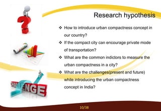  How to introduce urban compactness concept in
our country?
 If the compact city can encourage private mode
of transportation?
 What are the common indictors to measure the
urban compactness in a city?
 What are the challenges(present and future)
while introducing the urban compactness
concept in India?
10/38
Research hypothesis
 