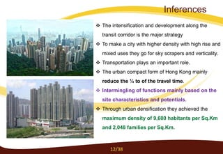  The intensification and development along the
transit corridor is the major strategy
 To make a city with higher density with high rise and
mixed uses they go for sky scrapers and verticality.
 Transportation plays an important role.
 The urban compact form of Hong Kong mainly
reduce the ¼ to of the travel time.
 Intermingling of functions mainly based on the
site characteristics and potentials.
 Through urban densification they achieved the
maximum density of 9,600 habitants per Sq.Km
and 2,048 families per Sq.Km.
12/38
Inferences
 