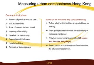 Common indicators
 Access of public transport use
 Job accessibility
 Rate of non-motorised travel
 Housing affordability
 Level of car ownership
 Population of that area
 Health facilities
 Amount of living spaces
Based on the indicators they conducted survey
 To find whether the facilities are available or not
near by
 Then giving scores based on the availability of
indicators mentioned
 They have used weightage method (3 scales
and 5 scales weightage)
 Based on this scores they have found whether
the city is compact or not.
13/38
Measuring urban compactness-Hong Kong
 