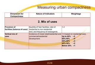 Dimension for
Compactness
Nature of Indicators Weightage
2. Mix of uses
Provision of
facilities (balance of uses)
Quantity of 'key' facilities, ratio of
residential to non-residential
land, and frequency of newsagents.
1-3
Vertical mix of
uses
Incidence of mixed retail/residential and
commercial/residential
Development.
1-5 based on residential uses
Up to 60% --5
60%-50% --4
50%-40% --3
40%-30% --2
Below 20% --1
15/38
Measuring urban compactness
 