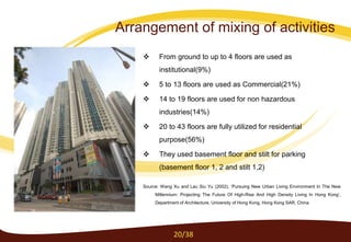  From ground to up to 4 floors are used as
institutional(9%)
 5 to 13 floors are used as Commercial(21%)
 14 to 19 floors are used for non hazardous
industries(14%)
 20 to 43 floors are fully utilized for residential
purpose(56%)
 They used basement floor and stilt for parking
(basement floor 1, 2 and stilt 1,2)
Source: Wang Xu and Lau Siu Yu (2002), ‘Pursuing New Urban Living Environment In The New
Millennium: Projecting The Future Of High-Rise And High Density Living In Hong Kong’,
Department of Architecture, University of Hong Kong, Hong Kong SAR, China
20/38
Arrangement of mixing of activities
 