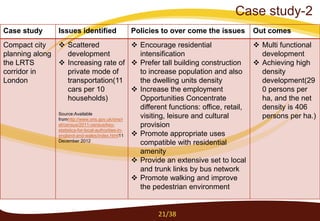 Case study-2
Case study Issues identified Policies to over come the issues Out comes
Compact city
planning along
the LRTS
corridor in
London
 Scattered
development
 Increasing rate of
private mode of
transportation(11
cars per 10
households)
Source:Available
fromhttp://www.ons.gov.uk/ons/r
el/census/2011-census/key-
statistics-for-local-authorities-in-
england-and-wales/index.html11
December 2012
 Encourage residential
intensification
 Prefer tall building construction
to increase population and also
the dwelling units density
 Increase the employment
Opportunities Concentrate
different functions: office, retail,
visiting, leisure and cultural
provision
 Promote appropriate uses
compatible with residential
amenity
 Provide an extensive set to local
and trunk links by bus network
 Promote walking and improve
the pedestrian environment
 Multi functional
development
 Achieving high
density
development(29
0 persons per
ha, and the net
density is 406
persons per ha.)
21/38
 