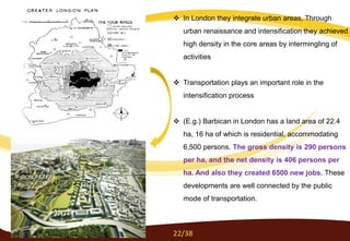  In London they integrate urban areas, Through
urban renaissance and intensification they achieved
high density in the core areas by intermingling of
activities
 Transportation plays an important role in the
intensification process
 (E.g.) Barbican in London has a land area of 22.4
ha, 16 ha of which is residential, accommodating
6,500 persons. The gross density is 290 persons
per ha, and the net density is 406 persons per
ha. And also they created 6500 new jobs. These
developments are well connected by the public
mode of transportation.
22/38
 