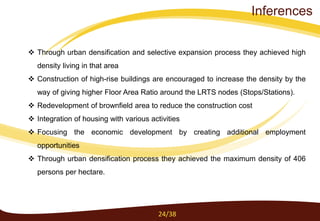  Through urban densification and selective expansion process they achieved high
density living in that area
 Construction of high-rise buildings are encouraged to increase the density by the
way of giving higher Floor Area Ratio around the LRTS nodes (Stops/Stations).
 Redevelopment of brownfield area to reduce the construction cost
 Integration of housing with various activities
 Focusing the economic development by creating additional employment
opportunities
 Through urban densification process they achieved the maximum density of 406
persons per hectare.
24/38
Inferences
 