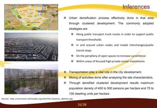 Inferences
Source: http://commons.wikimedia.org/wiki/File:Gooiord,_Bijlmer.jpg
 Urban densification process effectively done in that area
through clustered development. The commonly adopted
strategies are
 Along public transport truck routes in order to support public
transport thresholds
 In and around urban nodes and modal interchanges/public
transit stops
 On the periphery of open spaces to increase surveillance
 Within areas of focused high private-sector investments
 Transportation play a vital role in the city development.
 Mixing of activities done after analysing the site characteristics.
 Through densified clustered development results maximum
population density of 400 to 500 persons per hectare and 75 to
100 dwelling units per hectare.
26/38
 