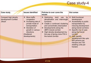 Case study Issues identified Policies to over come the
issues
Out comes
Compact high density
development Curitiba
,Brazil
 More traffic
congestion
 Increasing rate of
private mode of
transportation
 Deviation of
growth in various
directions
(Scattered
developments)
 Optimizing land use by
densification and intermingle
functions
 Create a continued clustering
and concentrate urbanization
 Developments along the
(BRT) transit corridor
 High density development by
the way of giving more FSI in
the transit corridor
 Multi functional
development
 Accessibility to public
transportation by
inducing development
along transit corridors
 Specific mix of uses
along the transit
corridor
 High density
development like upto
600 persons per
Hectare and 100
dwelling units per
hectare
27/38
Case study-4
 