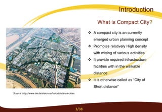 What is Compact City?
Introduction
 A compact city is an currently
emerged urban planning concept
 Promotes relatively High density
with mixing of various activities
 It provide required infrastructure
facilities with in the walkable
distance
 It is otherwise called as “City of
Short distance”
Source: http://www.dw.de/visions-of-shortdistance-cities
3/38
 