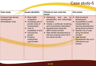 Case study Issues identified Policies to over come the
issues
Out comes
Compact high density
development,
Ahmedabad, India
 More traffic
congestion
 Increasing rate of
private mode of
transportation
 Lack of
availability of land
 Inducing the
growth
 Creating
employment
opportunities
 Optimizing land use by
densification and intermingle
functions
 Create a continued clustering
and concentrate urbanization
 Developments along the
(BRT) transit corridor
 High density development by
the way of giving more FSI in
the transit corridor
 Multi functional
development
 Accessibility to public
transportation by
inducing development
along transit corridors
 Specific mix of uses
along the transit
corridor
 High density
development like up to
190 persons per
hectare
31/38
Case study-5
 
