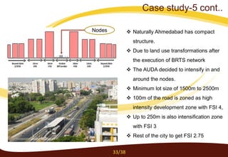  Naturally Ahmedabad has compact
structure.
 Due to land use transformations after
the execution of BRTS network
 The AUDA decided to intensify in and
around the nodes.
 Minimum lot size of 1500m to 2500m
 100m of the road is zoned as high
intensity development zone with FSI 4,
 Up to 250m is also intensification zone
with FSI 3
 Rest of the city to get FSI 2.75
Nodes
33/38
Case study-5 cont..
 