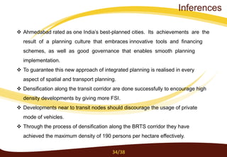 Ahmedabad rated as one India’s best-planned cities. Its achievements are the
result of a planning culture that embraces innovative tools and financing
schemes, as well as good governance that enables smooth planning
implementation.
 To guarantee this new approach of integrated planning is realised in every
aspect of spatial and transport planning.
 Densification along the transit corridor are done successfully to encourage high
density developments by giving more FSI.
 Developments near to transit nodes should discourage the usage of private
mode of vehicles.
 Through the process of densification along the BRTS corridor they have
achieved the maximum density of 190 persons per hectare effectively.
34/38
Inferences
 