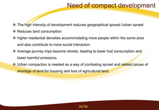 The high intensity of development reduces geographical spread /urban sprawl
 Reduces land consumption
 higher residential densities accommodating more people within the same area
and also contribute to more social interaction
 Average journey trips become shorter, leading to lower fuel consumption and
lower harmful emissions
 Urban compaction is needed as a way of combating sprawl and related issues of
shortage of land for housing and loss of agricultural land
36/38
Need of compact development
 