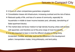  A focus on urban compactness guarantees congestion
 Consolidation biases old infrastructure, increasing overload and the risk of failure.
 Reduced quality of life, and loss of a sense of community, especially for
households in middle to lower income brackets (and, ultimately, demolishing of
failed apartment blocks)
 The market does not favour medium to high density housing unless well located,
well appointed, and therefore out of the price range of most households.
 it is very important to bear in mind the different situation in Hong Kong,
Amsterdam, Curitiba and India, such as the difference in the development
pattern, transportation modes, living philosophy, and land policy.
37/38
Issues in Compact City
 