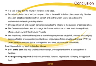  It is safe to say that the future of India lies in its cities.
 From the experiences of various compact cities in the world, In Indian cities, especially Smaller
cities can adopt compact cities from scratch and restrict urban sprawl so as to control
environment and ecological degradation
 Strong political will and support from citizens is also the integral to the success of compact cities.
 The Government should also encourage the finance institutions to raise funds through Public
offers exclusively for Infrastructure Projects
 The major step toward achieving this is by directing the policies for growth, such as encouraging
the densification process with mixed-land use, encouraging Public private partnership (PPP) for
urban transportation and waste Management and other infrastructure facilities etc.
I want to conclude my study is listed as follows:
 Best of the Best: We may understand and adopt, Development control & Management of
facilities.
 Re Engineering required: Social Inclusiveness, Policies, Regulations Marketing the approach
itself.
38/38
Conclusion
 