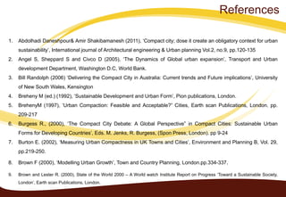 1. Abdolhadi Daneshpour& Amir Shakibamanesh (2011), ‘Compact city; dose it create an obligatory context for urban
sustainability’, International journal of Architectural engineering & Urban planning Vol.2, no.9, pp.120-135
2. Angel S, Sheppard S and Civco D (2005), ‘The Dynamics of Global urban expansion’, Transport and Urban
development Department, Washington D.C, World Bank.
3. Bill Randolph (2006) ‘Delivering the Compact City in Australia: Current trends and Future implications’, University
of New South Wales, Kensington
4. Breheny M (ed.) (1992), ‘Sustainable Development and Urban Form’, Pion publications, London.
5. BrehenyM (1997), ‘Urban Compaction: Feasible and Acceptable?” Cities, Earth scan Publications, London. pp.
209-217
6. Burgess R., (2000), ‘The Compact City Debate: A Global Perspective” in Compact Cities: Sustainable Urban
Forms for Developing Countries’, Eds. M. Jenks, R. Burgess, (Spon Press, London). pp 9-24
7. Burton E. (2002), ‘Measuring Urban Compactness in UK Towns and Cities’, Environment and Planning B, Vol. 29,
pp.219-250.
8. Brown F (2000), ‘Modelling Urban Growth’, Town and Country Planning, London.pp.334-337.
9. Brown and Lester R. (2000), State of the World 2000 – A World watch Institute Report on Progress ‘Toward a Sustainable Society,
London’, Earth scan Publications, London.
References
 