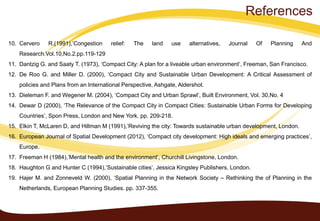 10. Cervero R.(1991),’Congestion relief: The land use alternatives, Journal Of Planning And
Research.Vol.10,No.2.pp.119-129
11. Dantzig G. and Saaty T. (1973), ‘Compact City: A plan for a liveable urban environment’, Freeman, San Francisco.
12. De Roo G. and Miller D. (2000), ‘Compact City and Sustainable Urban Development: A Critical Assessment of
policies and Plans from an International Perspective, Ashgate, Aldershot.
13. Dieleman F. and Wegener M. (2004), ‘Compact City and Urban Sprawl’, Built Environment, Vol. 30,No. 4
14. Dewar D (2000), ‘The Relevance of the Compact City in Compact Cities: Sustainable Urban Forms for Developing
Countries’, Spon Press, London and New York. pp. 209-218.
15. Elkin T, McLaren D, and Hillman M (1991),’Reviving the city: Towards sustainable urban development, London.
16. European Journal of Spatial Development (2012), ‘Compact city development: High ideals and emerging practices’,
Europe.
17. Freeman H (1984),’Mental health and the environment’, Churchill Livingstone, London.
18. Haughton G and Hunter C (1994),’Sustainable cities’, Jessica Kingsley Publishers, London.
19. Hajer M. and Zonneveld W. (2000), ‘Spatial Planning in the Network Society – Rethinking the of Planning in the
Netherlands, European Planning Studies. pp. 337-355.
References
 