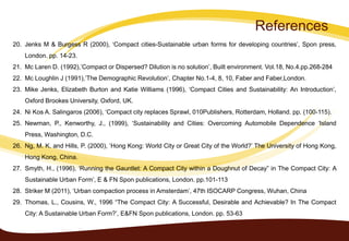 References
20. Jenks M & Burgess R (2000), ‘Compact cities-Sustainable urban forms for developing countries’, Spon press,
London. pp. 14-23.
21. Mc Laren D. (1992),’Compact or Dispersed? Dilution is no solution’, Built environment. Vol.18, No.4.pp.268-284
22. Mc Loughlin J (1991),’The Demographic Revolution’, Chapter No.1-4, 8, 10, Faber and Faber,London.
23. Mike Jenks, Elizabeth Burton and Katie Williams (1996), ‘Compact Cities and Sustainability: An Introduction’,
Oxford Brookes University, Oxford, UK.
24. Ni Kos A. Salingaros (2006), ‘Compact city replaces Sprawl, 010Publishers, Rotterdam, Holland. pp. (100-115).
25. Newman, P., Kenworthy, J., (1999), ‘Sustainability and Cities: Overcoming Automobile Dependence ‘Island
Press, Washington, D.C.
26. Ng, M. K. and Hills, P. (2000), ‘Hong Kong: World City or Great City of the World?’ The University of Hong Kong,
Hong Kong, China.
27. Smyth, H., (1996), ‘Running the Gauntlet: A Compact City within a Doughnut of Decay” in The Compact City: A
Sustainable Urban Form’, E & FN Spon publications, London. pp.101-113
28. Striker M (2011), ‘Urban compaction process in Amsterdam’, 47th ISOCARP Congress, Wuhan, China
29. Thomas, L., Cousins, W., 1996 “The Compact City: A Successful, Desirable and Achievable? In The Compact
City: A Sustainable Urban Form?’, E&FN Spon publications, London. pp. 53-63
 