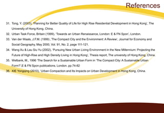 31. Tong, Y. (2003), ‘Planning for Better Quality of Life for High Rise Residential Development in Hong Kong’, The
University of Hong Kong, China.
32. Urban Task Force, Britain (1999), ‘Towards an Urban Renaissance, London: E & FN Spon’, London.
33. Van der Waals, J.F.M. (1999) ,‘The Compact City and the Environment: A Review’, Journal for Economy and
Social Geography, May 2000, Vol. 91, No. 2, page 111-121.
34. Wang Xu & Lau Siu Yu (2002), ‘Pursuing New Urban Living Environment in the New Millennium: Projecting the
Future of High-Rise and High Density Living in Hong Kong’, Thesis report, The university of Hong Kong, China.
35. Welbank, M., 1996 ‘The Search for a Sustainable Urban Form in ‘The Compact City: A Sustainable Urban
Form?’,E & FN Spon publications, London. pp.74-82
36. XIE Yongqing (2010), ‘Urban Compaction and Its Impacts on Urban Development in Hong Kong, China.
References
 