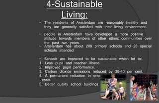 • people in Amsterdam have developed a more positive
attitude towards members of other ethnic communities over
the past two years.
4-Sustainable
Living:
• The residents of Amsterdam are reasonably healthy and
they are generally satisfied with their living environment.
• Amsterdam has about 200 primary schools and 28 special
schools attended
• Schools are improved to be sustainable which let to:
1. Less pupil and teacher illness
2. Improved pupil performance.
3. Carbon dioxide emissions reduced by 30-40 per cent.
4. A permanent reduction in energy
costs.
5. Better quality school buildings
 
