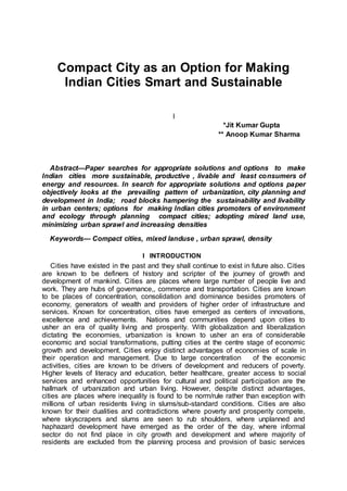 Compact City as an Option for Making
Indian Cities Smart and Sustainable
I
*Jit Kumar Gupta
** Anoop Kumar Sharma
Abstract—Paper searches for appropriate solutions and options to make
Indian cities more sustainable, productive , livable and least consumers of
energy and resources. In search for appropriate solutions and options paper
objectively looks at the prevailing pattern of urbanization, city planning and
development in India; road blocks hampering the sustainability and livability
in urban centers; options for making Indian cities promoters of environment
and ecology through planning compact cities; adopting mixed land use,
minimizing urban sprawl and increasing densities
Keywords— Compact cities, mixed landuse , urban sprawl, density
I INTRODUCTION
Cities have existed in the past and they shall continue to exist in future also. Cities
are known to be definers of history and scripter of the journey of growth and
development of mankind. Cities are places where large number of people live and
work. They are hubs of governance,, commerce and transportation. Cities are known
to be places of concentration, consolidation and dominance besides promoters of
economy, generators of wealth and providers of higher order of infrastructure and
services. Known for concentration, cities have emerged as centers of innovations,
excellence and achievements. Nations and communities depend upon cities to
usher an era of quality living and prosperity. With globalization and liberalization
dictating the economies, urbanization is known to usher an era of considerable
economic and social transformations, putting cities at the centre stage of economic
growth and development. Cities enjoy distinct advantages of economies of scale in
their operation and management. Due to large concentration of the economic
activities, cities are known to be drivers of development and reducers of poverty.
Higher levels of literacy and education, better healthcare, greater access to social
services and enhanced opportunities for cultural and political participation are the
hallmark of urbanization and urban living. However, despite distinct advantages,
cities are places where inequality is found to be norm/rule rather than exception with
millions of urban residents living in slums/sub-standard conditions. Cities are also
known for their dualities and contradictions where poverty and prosperity compete,
where skyscrapers and slums are seen to rub shoulders, where unplanned and
haphazard development have emerged as the order of the day, where informal
sector do not find place in city growth and development and where majority of
residents are excluded from the planning process and provision of basic services
 