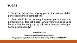 TUGAS
1. Sebutkan faktor-faktor yang perlu diperhatikan dalam
penerapan konsep compact city!
2. Buat studi kasus tentang kawasan perumahan dan
pemukiman di tempat tinggal Anda masing-masing yang
berada ditepian sungai yang dikaitkan dengan penerapan
konsep compact city!
PERHATIAN!!!!!!!!!
Tugas dikerjakan pada MS. Word atau Pdf
Pengumpulan tugas Selasa, 11 Januari 2022 paling lambat jam 23.55 WITA.
