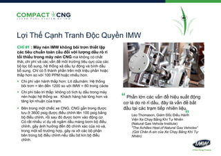 #1

Lợi Thế Cạnh Tranh Độc Quyền IMW
CHỈ #1 : Máy nén IMW không bôi trơn thiết lập
các tiêu chuẩn toàn cầu đối với lượng dầu rò rỉ
tối thiểu trong máy nén CNG mà không có chất
thải, chi phí và các vấn đề môi trường tiêu cực của các
bộ lọc bổ sung, hệ thống xả dầu tự động và bình dầu
bổ sung. Chỉ có 5 thành phần trên một triệu phần hoặc
thấp hơn so với 100 PPM hoặc nhiều hơn.
 Chi phí vận hành thấp hơn: Lít dầu/năm: Hệ thống
bôi trơn = lên đến 1200 so với IMW = 80 trong cácte
 Chi phí bảo trì thấp: không có tích lụ dầu trong máy
nén hoặc hệ thống xe. Khách hàng hài lòng hơn và
tăng lợi nhuận của trạm.
 Bên trong một chiếc xe CNG, CNG gắn trong được
lưu ở 3600 psig được điều chỉnh lên 100 psig bằng
bộ điều chỉnh, rồi sau đó được bơm vào động cơ.
Có rất nhiều ví dụ về ngâm dầu màng bơm bộ điều
chỉnh, gây ảnh hưởng đến độ chính xác của nó và,
trong một số trường hợp, gây ra vỡ các bộ phận
bên trong bộ điều chỉnh nếu dầu bịt kín bộ điều
chỉnh.

“

Phần lớn các vấn đề hiệu suất động
cơ là do rò rỉ dầu, đây là vấn đề bắt
đầu tại các trạm tiếp nhiên liệu.

”

Leo Thomason, Giám Đốc Điều Hành
Viện Xe Chạy Bằng Khí Tự Nhiên
(Natural Gas Vehicle Institute)
"The Achilles Heel of Natural Gas Vehicles“
(Gót Chân A-sin của Xe Chạy Bằng Khí Tự
Nhiên)

 