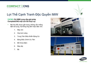 Lợi Thế Cạnh Tranh Độc Quyền IMW
CHỈ #5: Chỉ IMW cung cấp giải pháp
CompleteCNG một con lăn thực sự


Mọi thứ đều được gắn trong. Không cần miếng
đệm bổ sung, hệ thống ống dẫn hoặc điện cho:
1.

Máy nén

2.

Cây bơm xăng

3.

Trung Tâm Điều Khiển Động Cơ

4.

Bảng Điều Chỉnh Ưu Tiên

5.

Bể Chứa Đệm

6.

Máy sấy

7.

Bệ

#5

 