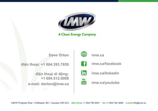 Dave Orton
điện thoại: +1 604.393.7659
điện thoại di động:
+1 604.512.0009
e-mail: dorton@imw.ca

43676 Progress Way • Chilliwack, BC • Canada V2R 0C3

imw.ca
imw.ca/facebook
imw.ca/linkedin
imw.ca/youtube

điện thoại +1 604.795.9491

fax +1 604.792.3806

e-mail info@imw.ca

 