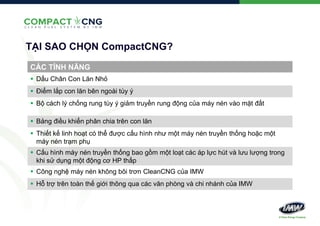 TẠI SAO CHỌN CompactCNG?
CÁC TÍNH NĂNG
 Dấu Chân Con Lăn Nhỏ
 Điểm lắp con lăn bên ngoài tùy ý
 Bộ cách lý chống rung tùy ý giảm truyền rung động của máy nén vào mặt đất
 Bảng điều khiển phân chia trên con lăn
 Thiết kế linh hoạt có thể được cấu hình như một máy nén truyền thống hoặc một
máy nén trạm phụ
 Cấu hình máy nén truyền thống bao gồm một loạt các áp lực hút và lưu lượng trong
khi sử dụng một động cơ HP thấp
 Công nghệ máy nén không bôi trơn CleanCNG của IMW
 Hỗ trợ trên toàn thế giới thông qua các văn phòng và chi nhánh của IMW

 