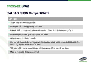 TẠI SAO CHỌN CompactCNG?
LỢI ÍCH
 Thích hợp cho nhiều địa điểm
 Giảm yêu cầu không gian tại địa điểm
 Bảo vệ thiết bị nhạy cảm gần đó và cơ cấu có bộ cách lý chống rung tùy ý
 Giảm chi phí và thời gian lắp đặt tại địa điểm

 Giảm thiểu chi phí vận chuyển
 Chi phí vận hành thấp với khoảng thời gian bảo trì và tuổi thọ của thiết bị dài thông
qua công nghệ CleanCNG của IMW
 Tiết kiệm điện trong vòng đời của gói thông qua động cơ mã lực thấp
 Mức rò rỉ dầu tối thiểu sang khí xả

 