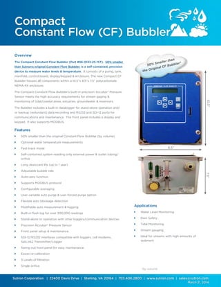 Sutron Corporation | 22400 Davis Drive | Sterling, VA 20164 | 703.406.2800 | www.sutron.com | sales@sutron.com
													 March 21, 2014
Compact
Constant Flow (CF) Bubbler
Overview
The Compact Constant Flow Bubbler (Part #56-0133-25-1ST), 50% smaller
than Sutron’s original Constant Flow Bubbler, is a self-contained, precision
device to measure water levels & temperature. It consists of a pump, tank,
manifold, control board, display/keypad & enclosure. The new Compact CF
Bubbler houses all components within a 10.5”x 8.5”x 7.5” polycarbonate
NEMA-4X enclosure.
The Compact Constant Flow Bubbler’s built-in precision Accubar® Pressure
Sensor meets the high accuracy requirements for stream gaging &
monitoring of tidal/coastal areas, estuaries, groundwater & reservoirs.
The Bubbler includes a built-in datalogger for stand-alone operation and/
or backup (redundant) data recording and RS232 and SDI-12 ports for
communications and maintenance. The front panel includes a display and
keypad. It also supports MODBUS.
Features
	 50% smaller than the original Constant Flow Bubbler (by volume)
	 Optional water temperature measurements
	 Fast-track mode
	 Self-contained system needing only external power & outlet tubing/
orifice
	 Long desiccant life (up to 1 year)
	 Adjustable bubble rate
	 Auto-zero function
	 Supports MODBUS protocol
	 Configurable averaging
	 User-variable auto purge & user-forced purge option
	 Flexible auto blockage detection
	 Modifiable auto measurement & logging
	 Built-in flash log for over 300,000 readings
	 Stand-alone or operation with other loggers/communication devices
	 Precision Accubar® Pressure Sensor
	 Front panel setup & maintenance.
	 SDI-12/RS232 interfaces compatible with loggers, cell modems,
SatLink2 Transmitter/Logger
	 Swing-out front panel for easy maintenance.
	 Easier re-calibration
	 3 Levels of filtration
	 Single orifice
8.5”
10.5”7.5”
50% Smaller than
the Original CF Bubbler*
*by volume
Applications
	 Water Level Monitoring	
	 Dam Safety
	 Tidal Monitoring	
	 Stream gauging
	 Ideal for streams with high amounts of
sediment
	
 