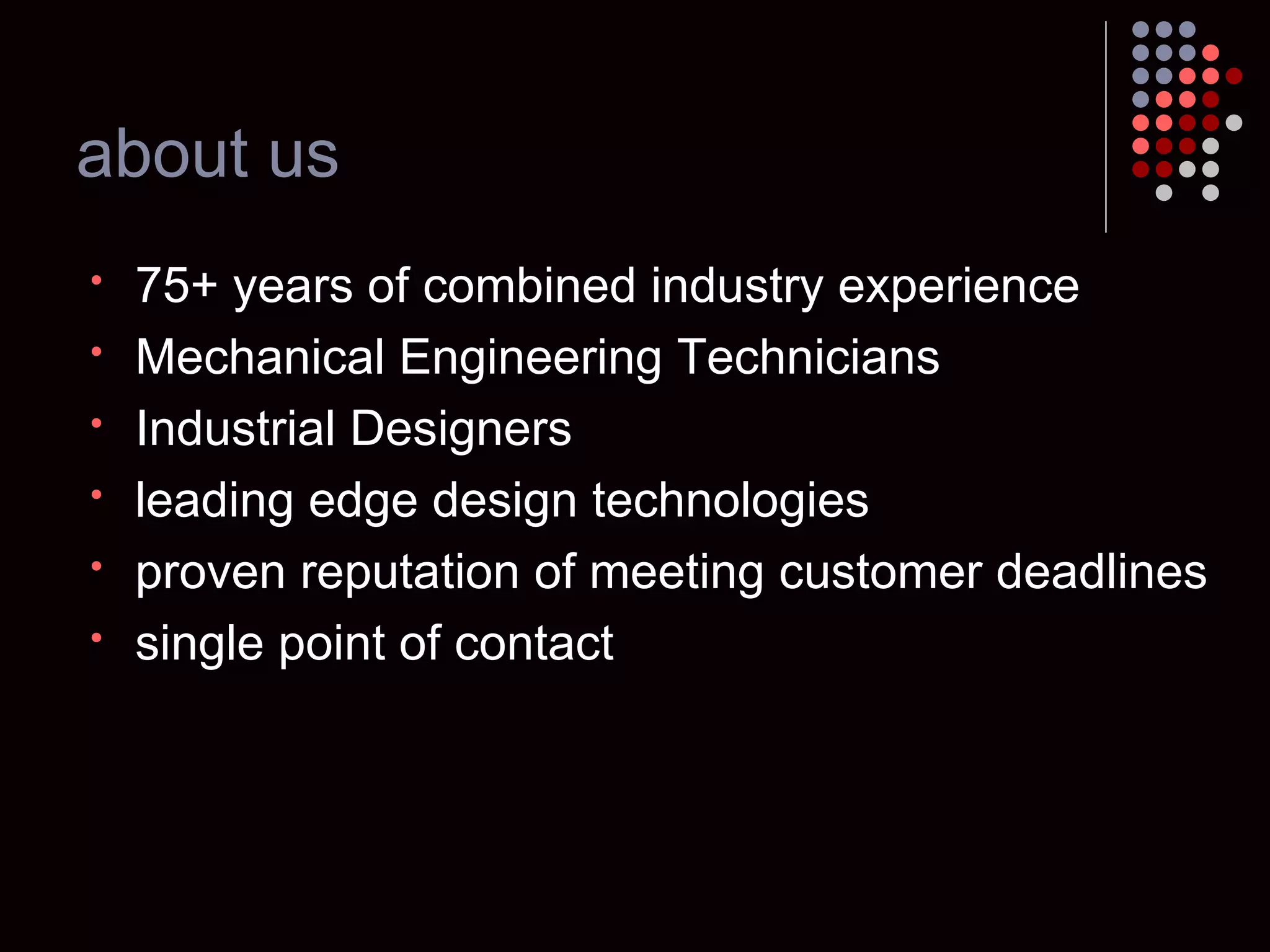 about us 75+ years of combined industry experience Mechanical Engineering Technicians Industrial Designers leading edge design technologies proven reputation of meeting customer deadlines single point of contact 