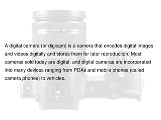 A digital camera (or digicam) is a camera that encodes digital images
and videos digitally and stores them for later reproduction. Most
cameras sold today are digital, and digital cameras are incorporated
into many devices ranging from PDAs and mobile phones (called
camera phones) to vehicles.

 