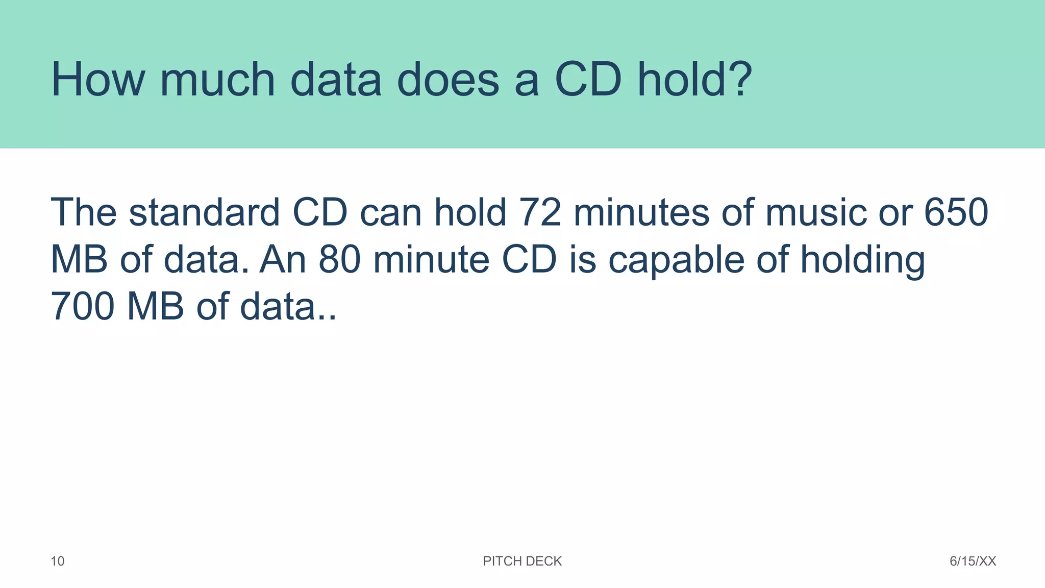 How much data does a CD hold?
The standard CD can hold 72 minutes of music or 650
MB of data. An 80 minute CD is capable of holding
700 MB of data..
PITCH DECK 6/15/XX
10
 