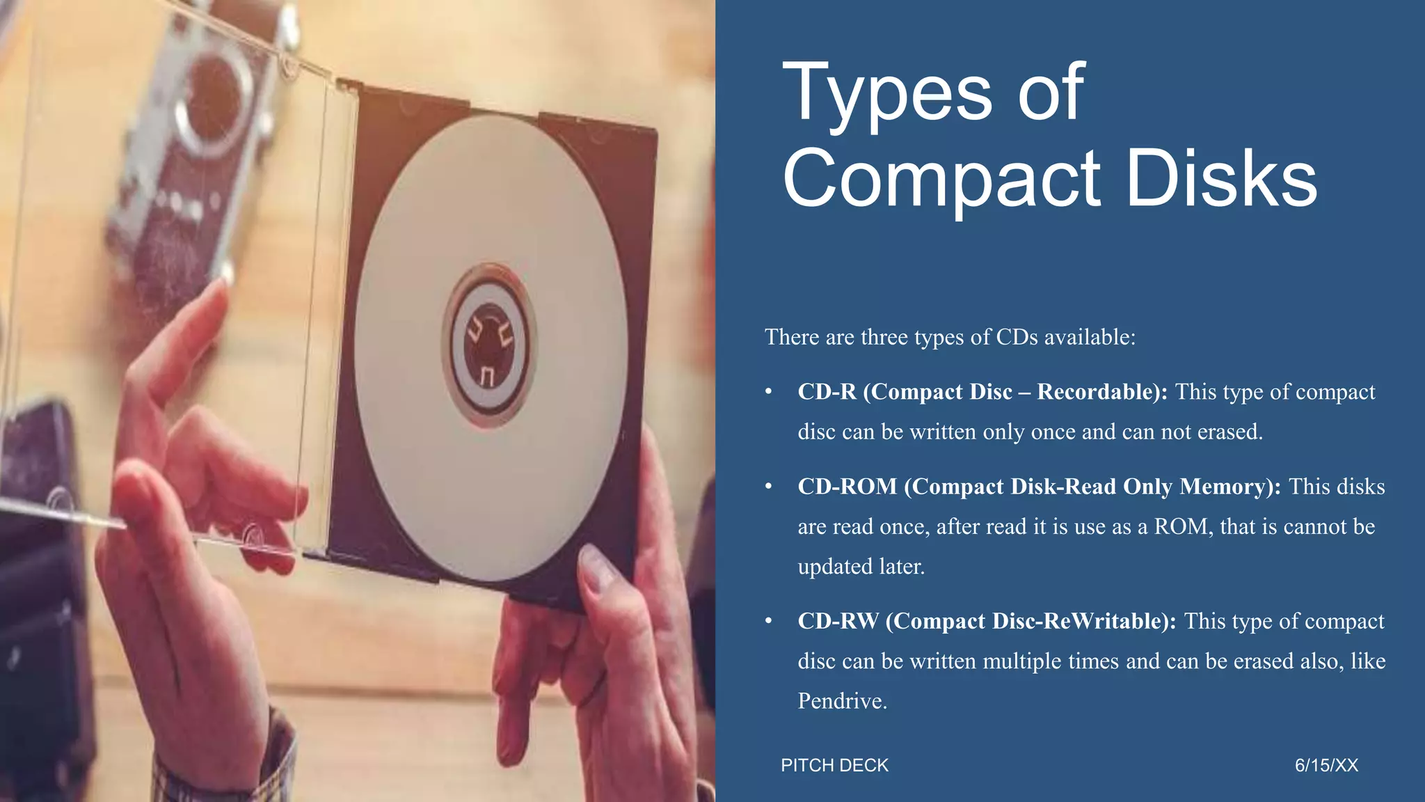 PITCH DECK 6/15/XX
Types of
Compact Disks
There are three types of CDs available:
• CD-R (Compact Disc – Recordable): This type of compact
disc can be written only once and can not erased.
• CD-ROM (Compact Disk-Read Only Memory): This disks
are read once, after read it is use as a ROM, that is cannot be
updated later.
• CD-RW (Compact Disc-ReWritable): This type of compact
disc can be written multiple times and can be erased also, like
Pendrive.
12
 