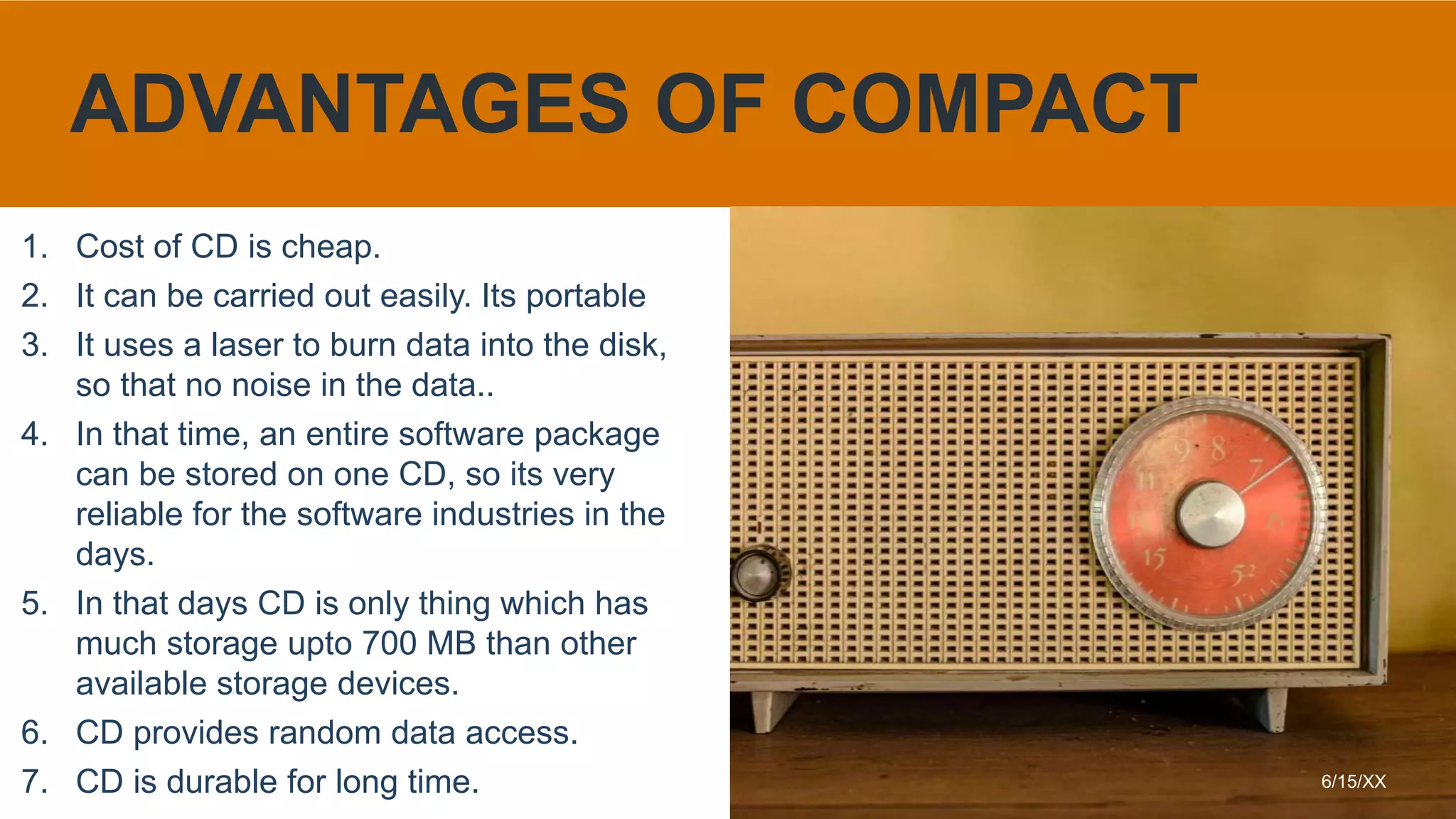 1. Cost of CD is cheap.
2. It can be carried out easily. Its portable
3. It uses a laser to burn data into the disk,
so that no noise in the data..
4. In that time, an entire software package
can be stored on one CD, so its very
reliable for the software industries in the
days.
5. In that days CD is only thing which has
much storage upto 700 MB than other
available storage devices.
6. CD provides random data access.
7. CD is durable for long time. 6/15/XX
ADVANTAGES OF COMPACT
 