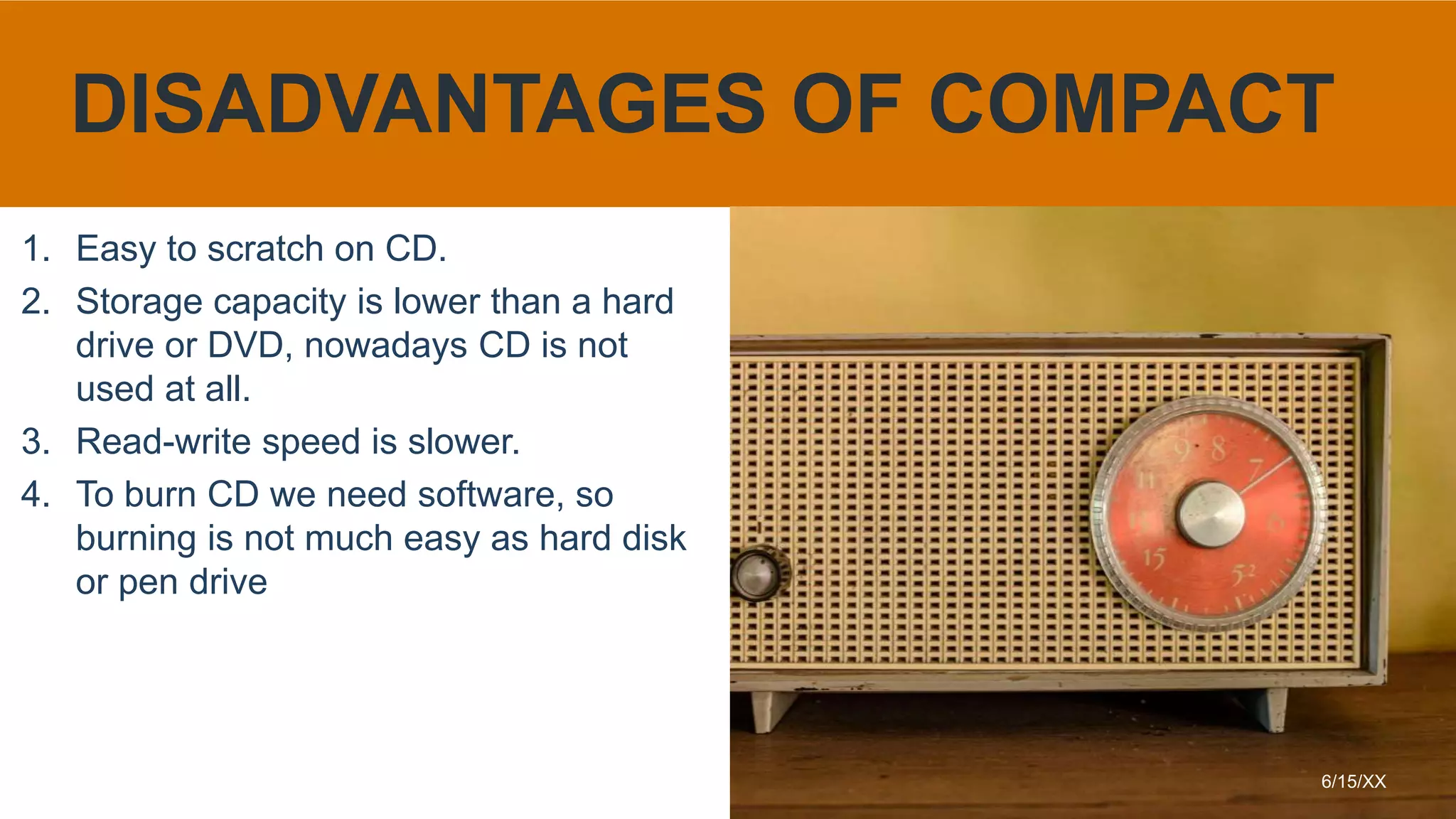 1. Easy to scratch on CD.
2. Storage capacity is lower than a hard
drive or DVD, nowadays CD is not
used at all.
3. Read-write speed is slower.
4. To burn CD we need software, so
burning is not much easy as hard disk
or pen drive
6/15/XX
DISADVANTAGES OF COMPACT
 