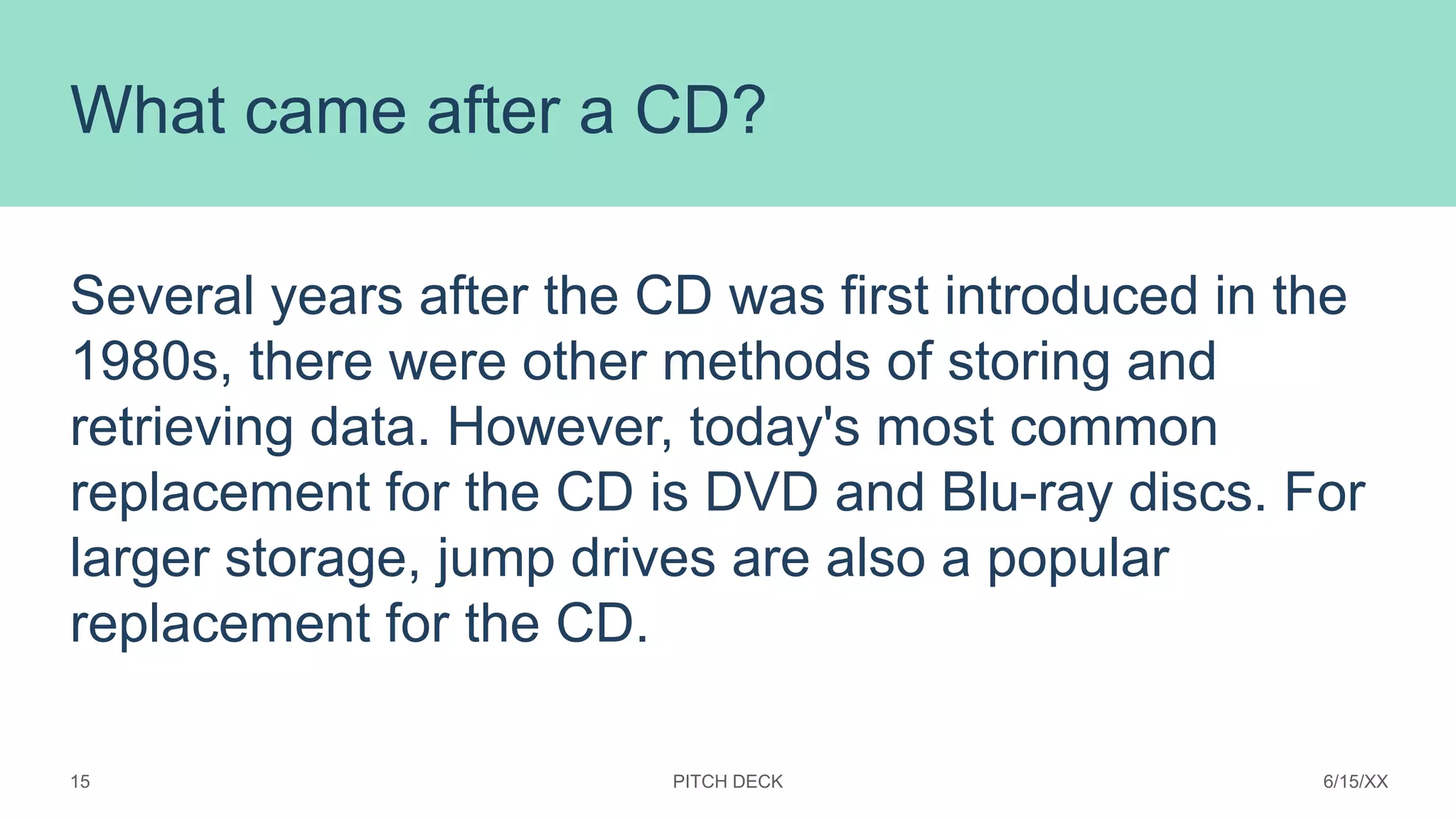 What came after a CD?
Several years after the CD was first introduced in the
1980s, there were other methods of storing and
retrieving data. However, today's most common
replacement for the CD is DVD and Blu-ray discs. For
larger storage, jump drives are also a popular
replacement for the CD.
PITCH DECK 6/15/XX
15
 