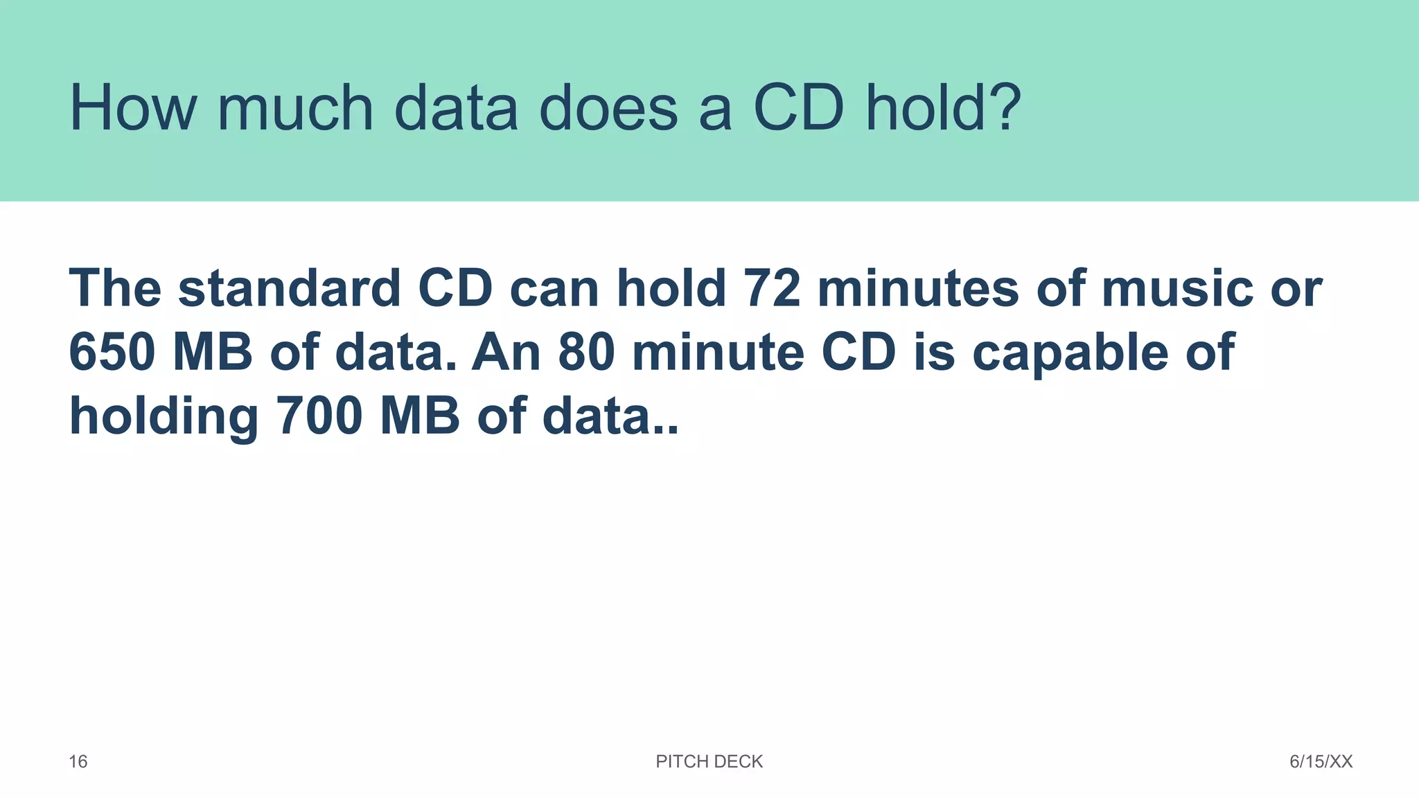 How much data does a CD hold?
The standard CD can hold 72 minutes of music or
650 MB of data. An 80 minute CD is capable of
holding 700 MB of data..
PITCH DECK 6/15/XX
16
 