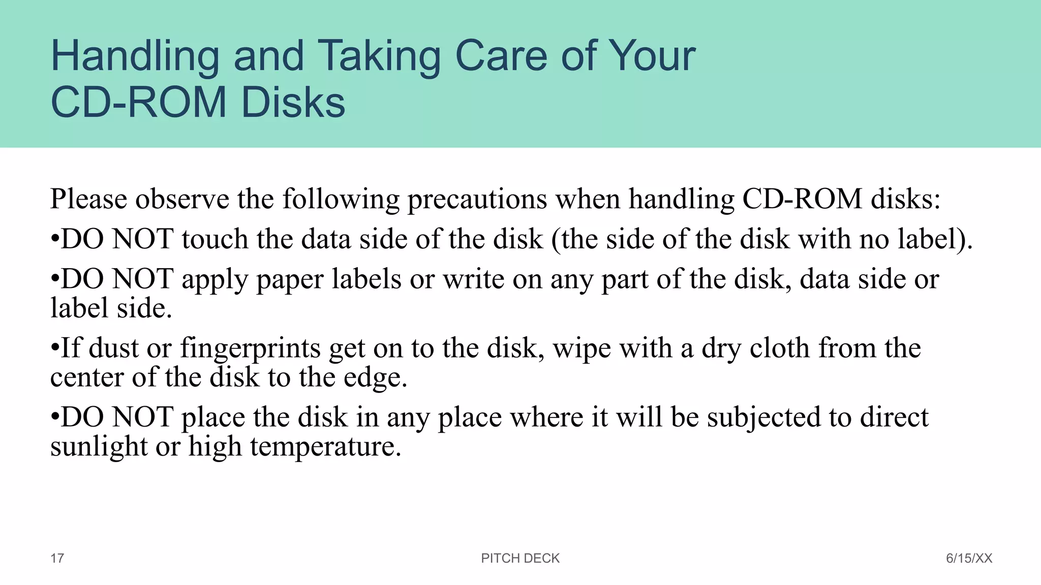 Handling and Taking Care of Your
CD-ROM Disks
Please observe the following precautions when handling CD-ROM disks:
•DO NOT touch the data side of the disk (the side of the disk with no label).
•DO NOT apply paper labels or write on any part of the disk, data side or
label side.
•If dust or fingerprints get on to the disk, wipe with a dry cloth from the
center of the disk to the edge.
•DO NOT place the disk in any place where it will be subjected to direct
sunlight or high temperature.
PITCH DECK 6/15/XX
17
 