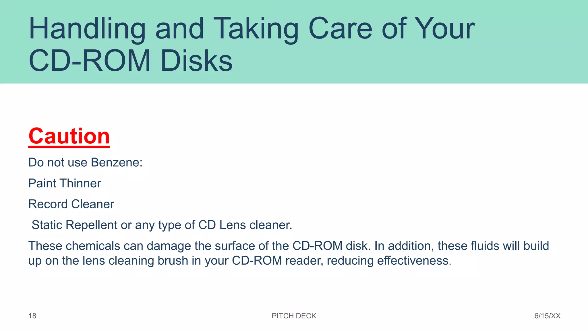 Handling and Taking Care of Your
CD-ROM Disks
Caution
Do not use Benzene:
Paint Thinner
Record Cleaner
Static Repellent or any type of CD Lens cleaner.
These chemicals can damage the surface of the CD-ROM disk. In addition, these fluids will build
up on the lens cleaning brush in your CD-ROM reader, reducing effectiveness.
PITCH DECK 6/15/XX
18
 