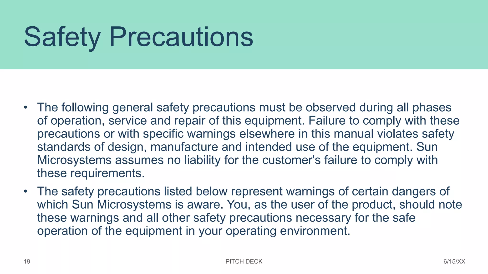 Safety Precautions
• The following general safety precautions must be observed during all phases
of operation, service and repair of this equipment. Failure to comply with these
precautions or with specific warnings elsewhere in this manual violates safety
standards of design, manufacture and intended use of the equipment. Sun
Microsystems assumes no liability for the customer's failure to comply with
these requirements.
• The safety precautions listed below represent warnings of certain dangers of
which Sun Microsystems is aware. You, as the user of the product, should note
these warnings and all other safety precautions necessary for the safe
operation of the equipment in your operating environment.
PITCH DECK 6/15/XX
19
 