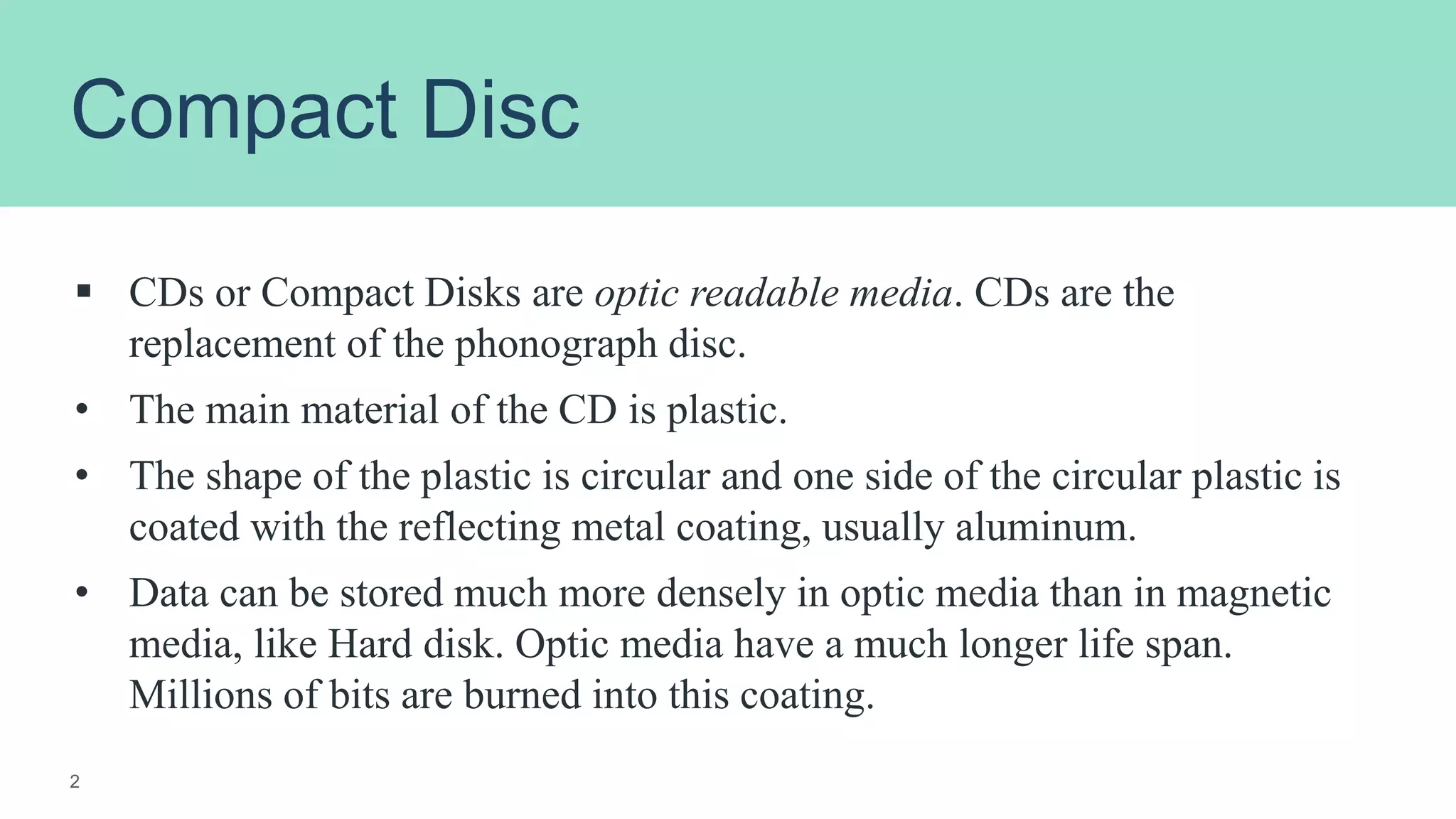 Compact Disc
 CDs or Compact Disks are optic readable media. CDs are the
replacement of the phonograph disc.
• The main material of the CD is plastic.
• The shape of the plastic is circular and one side of the circular plastic is
coated with the reflecting metal coating, usually aluminum.
• Data can be stored much more densely in optic media than in magnetic
media, like Hard disk. Optic media have a much longer life span.
Millions of bits are burned into this coating.
2
 