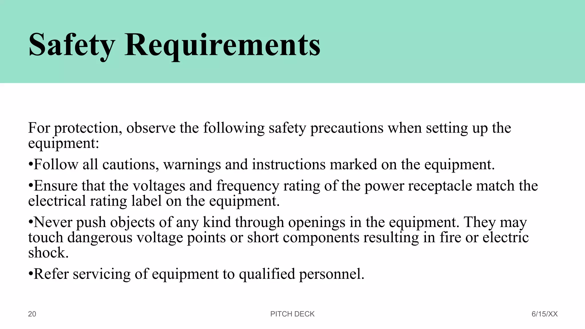 Safety Requirements
For protection, observe the following safety precautions when setting up the
equipment:
•Follow all cautions, warnings and instructions marked on the equipment.
•Ensure that the voltages and frequency rating of the power receptacle match the
electrical rating label on the equipment.
•Never push objects of any kind through openings in the equipment. They may
touch dangerous voltage points or short components resulting in fire or electric
shock.
•Refer servicing of equipment to qualified personnel.
PITCH DECK 6/15/XX
20
 