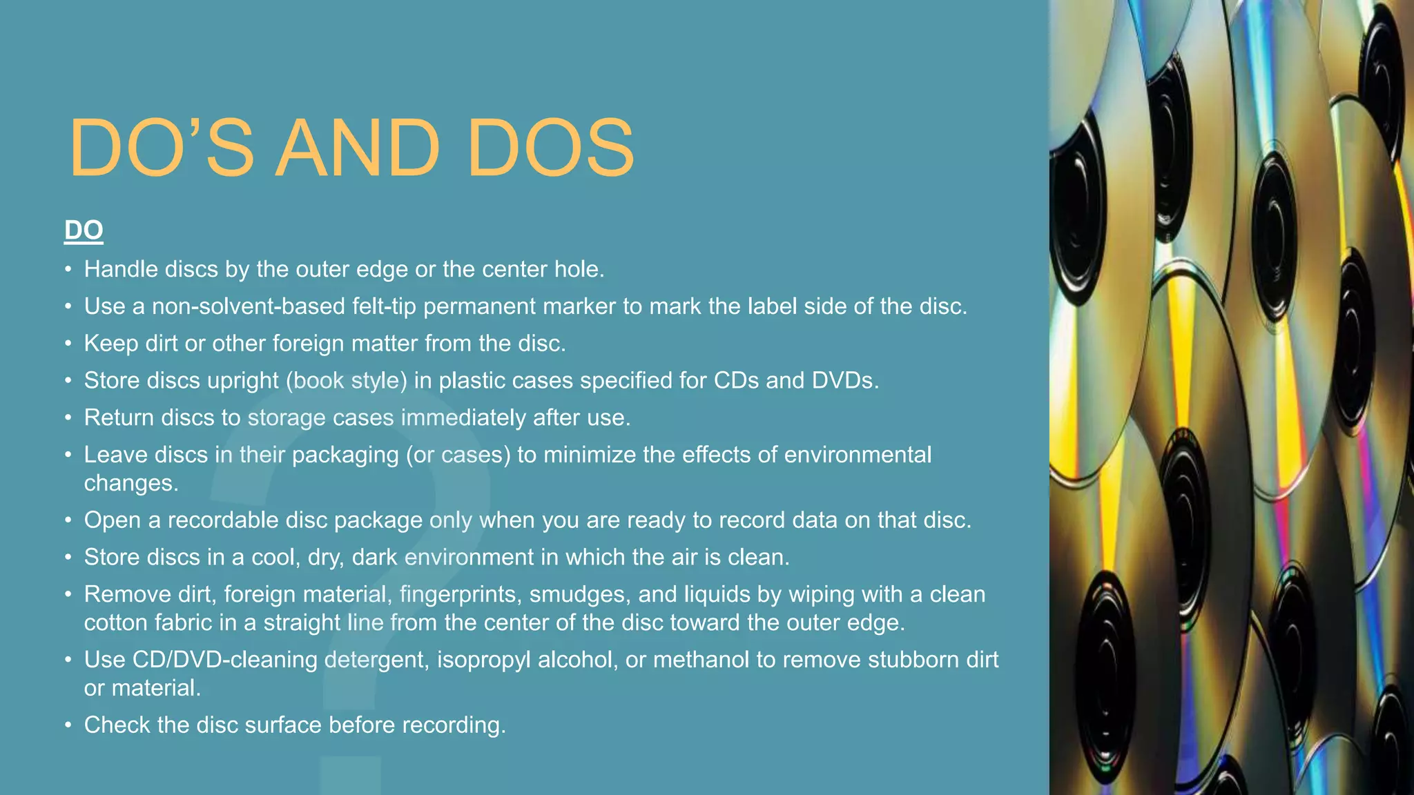 DO’S AND DOS
DO
• Handle discs by the outer edge or the center hole.
• Use a non-solvent-based felt-tip permanent marker to mark the label side of the disc.
• Keep dirt or other foreign matter from the disc.
• Store discs upright (book style) in plastic cases specified for CDs and DVDs.
• Return discs to storage cases immediately after use.
• Leave discs in their packaging (or cases) to minimize the effects of environmental
changes.
• Open a recordable disc package only when you are ready to record data on that disc.
• Store discs in a cool, dry, dark environment in which the air is clean.
• Remove dirt, foreign material, fingerprints, smudges, and liquids by wiping with a clean
cotton fabric in a straight line from the center of the disc toward the outer edge.
• Use CD/DVD-cleaning detergent, isopropyl alcohol, or methanol to remove stubborn dirt
or material.
• Check the disc surface before recording.
 