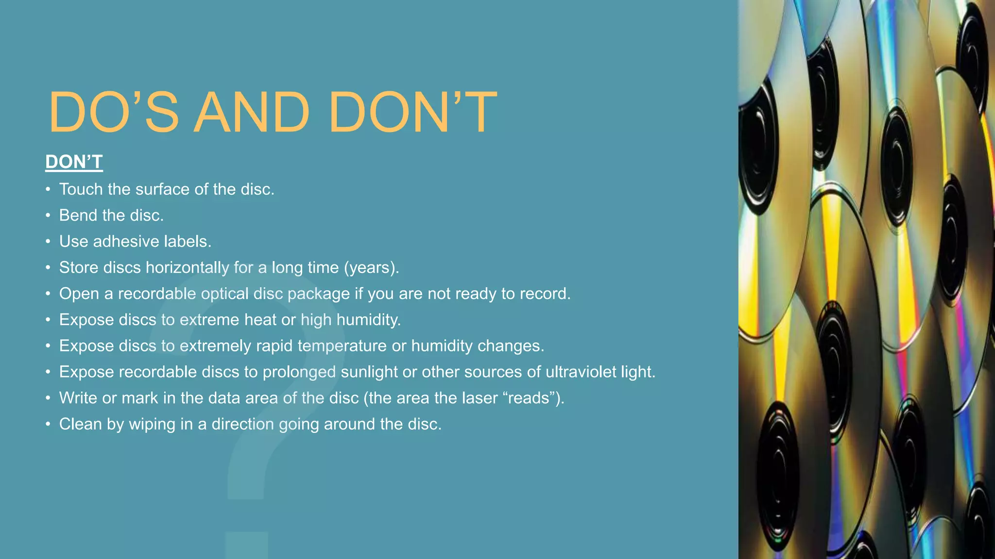 DO’S AND DON’T
DON’T
• Touch the surface of the disc.
• Bend the disc.
• Use adhesive labels.
• Store discs horizontally for a long time (years).
• Open a recordable optical disc package if you are not ready to record.
• Expose discs to extreme heat or high humidity.
• Expose discs to extremely rapid temperature or humidity changes.
• Expose recordable discs to prolonged sunlight or other sources of ultraviolet light.
• Write or mark in the data area of the disc (the area the laser “reads”).
• Clean by wiping in a direction going around the disc.
 