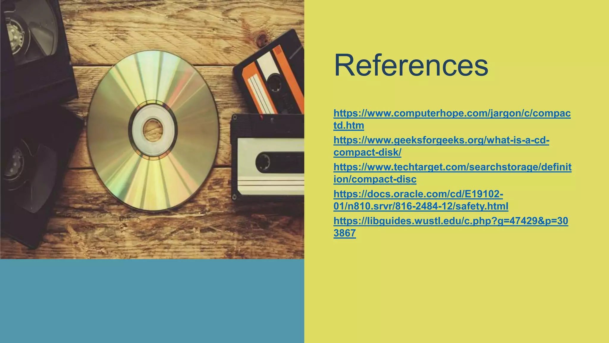 References
https://www.computerhope.com/jargon/c/compac
td.htm
https://www.geeksforgeeks.org/what-is-a-cd-
compact-disk/
https://www.techtarget.com/searchstorage/definit
ion/compact-disc
https://docs.oracle.com/cd/E19102-
01/n810.srvr/816-2484-12/safety.html
https://libguides.wustl.edu/c.php?g=47429&p=30
3867
 