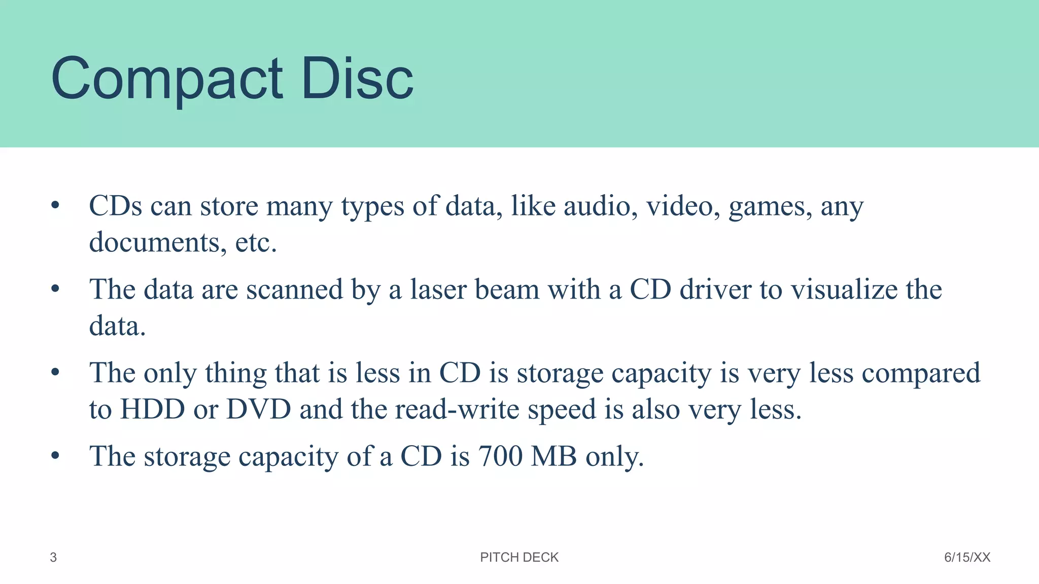 Compact Disc
• CDs can store many types of data, like audio, video, games, any
documents, etc.
• The data are scanned by a laser beam with a CD driver to visualize the
data.
• The only thing that is less in CD is storage capacity is very less compared
to HDD or DVD and the read-write speed is also very less.
• The storage capacity of a CD is 700 MB only.
PITCH DECK 6/15/XX
3
 