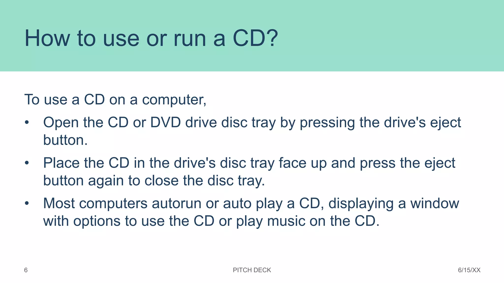 How to use or run a CD?
To use a CD on a computer,
• Open the CD or DVD drive disc tray by pressing the drive's eject
button.
• Place the CD in the drive's disc tray face up and press the eject
button again to close the disc tray.
• Most computers autorun or auto play a CD, displaying a window
with options to use the CD or play music on the CD.
PITCH DECK 6/15/XX
6
 